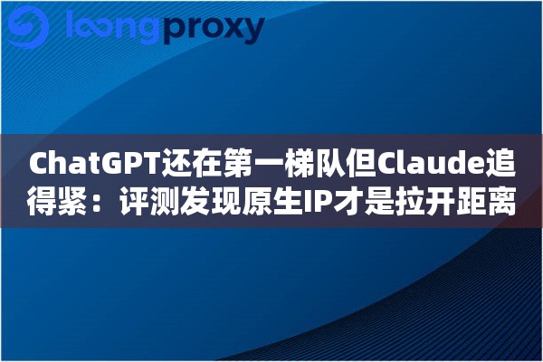 ChatGPT还在第一梯队但Claude追得紧:评测发现原生IP才是拉开距离的地方 ChatGPT还在第一梯队但Claude追得紧:评测发现原生IP才是拉开距离的地方