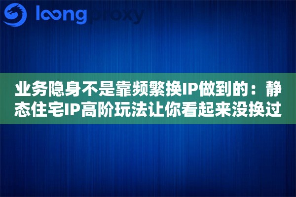 业务隐身不是靠频繁换IP做到的：静态住宅IP高阶玩法让你看起来没换过
