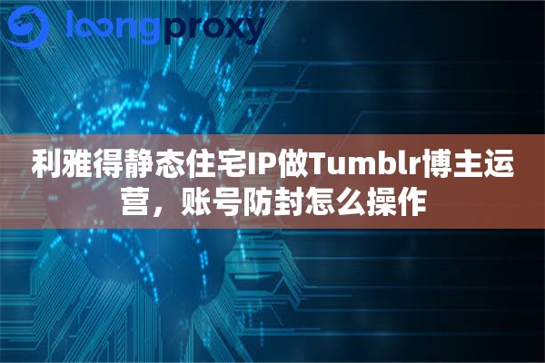 利雅得静态住宅IP做Tumblr博主运营，账号防封怎么操作
