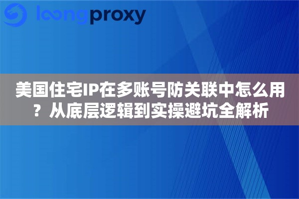 美国住宅IP在多账号防关联中怎么用？从底层逻辑到实操避坑全解析
