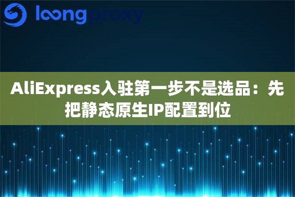 AliExpress入驻第一步不是选品：先把静态原生IP配置到位