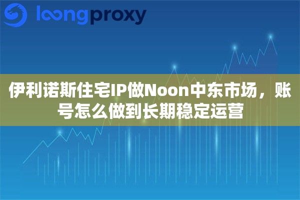 伊利诺斯住宅IP做Noon中东市场，账号怎么做到长期稳定运营