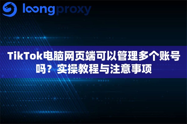 TikTok电脑网页端可以管理多个账号吗？实操教程与注意事项