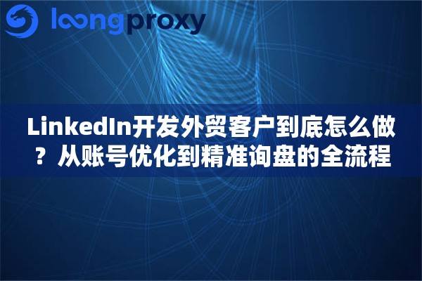 LinkedIn开发外贸客户到底怎么做？从账号优化到精准询盘的全流程