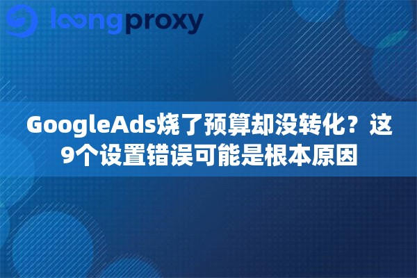 GoogleAds烧了预算却没转化？这9个设置错误可能是根本原因