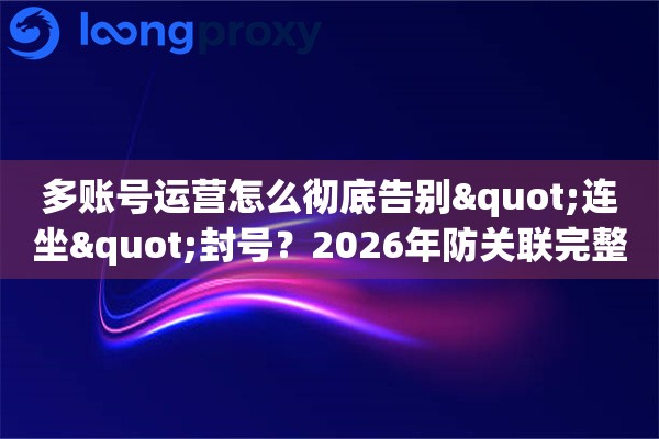 多账号运营怎么彻底告别"连坐"封号？2026年防关联完整攻略