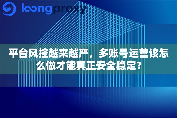 平台风控越来越严，多账号运营该怎么做才能真正安全稳定？
