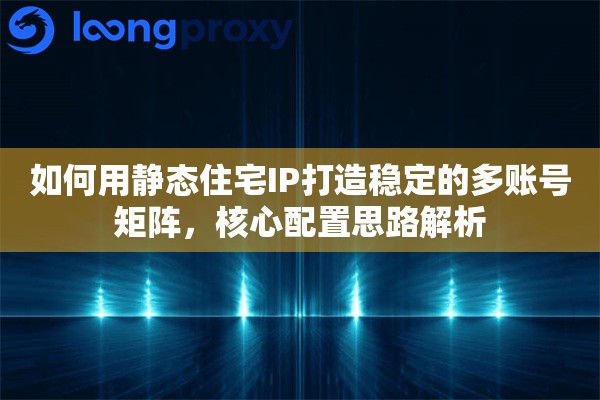 如何用静态住宅IP打造稳定的多账号矩阵，核心配置思路解析