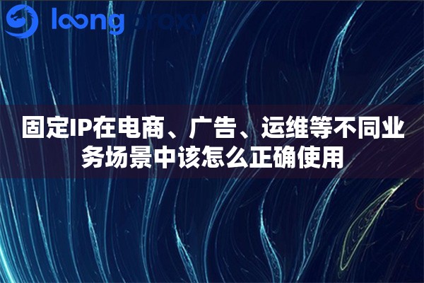 固定IP在电商、广告、运维等不同业务场景中该怎么正确使用