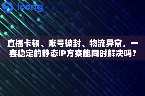 直播卡顿、账号被封、物流异常，一套稳定的静态IP方案能同时解决吗？