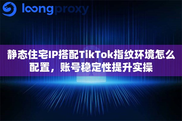 静态住宅IP搭配TikTok指纹环境怎么配置，账号稳定性提升实操