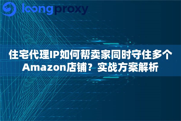 住宅代理IP如何帮卖家同时守住多个Amazon店铺？实战方案解析