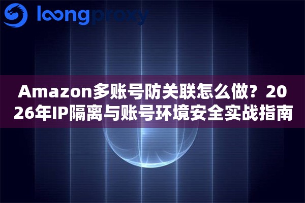 Amazon多账号防关联怎么做？2026年IP隔离与账号环境安全实战指南