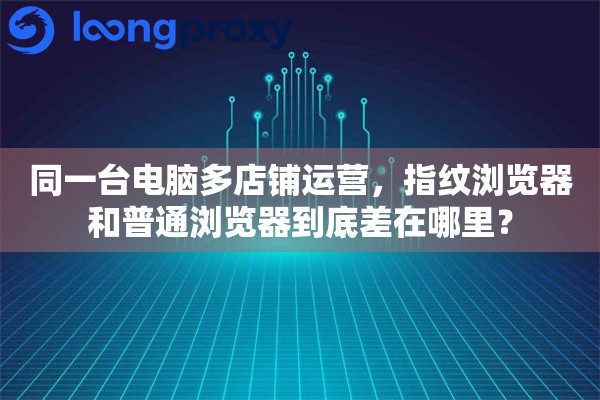 同一台电脑多店铺运营，指纹浏览器和普通浏览器到底差在哪里？