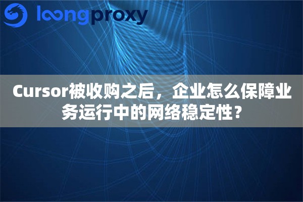 Cursor被收购之后，企业怎么保障业务运行中的网络稳定性？
