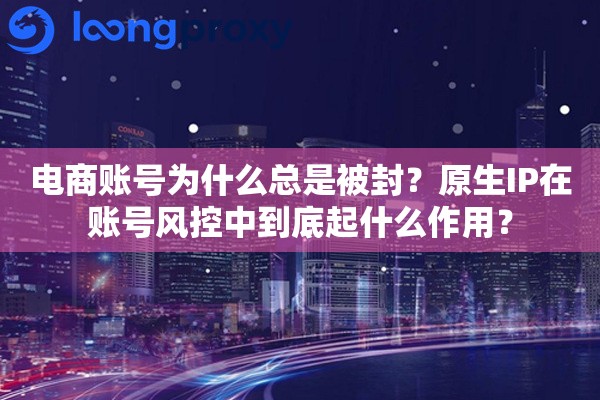 电商账号为什么总是被封？原生IP在账号风控中到底起什么作用？
