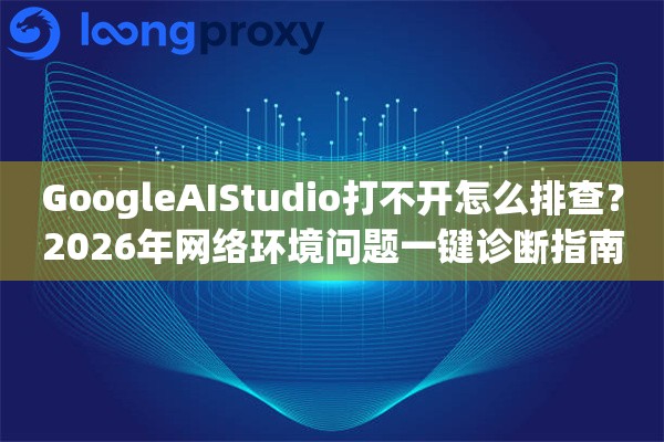 GoogleAIStudio打不开怎么排查？2026年网络环境问题一键诊断指南