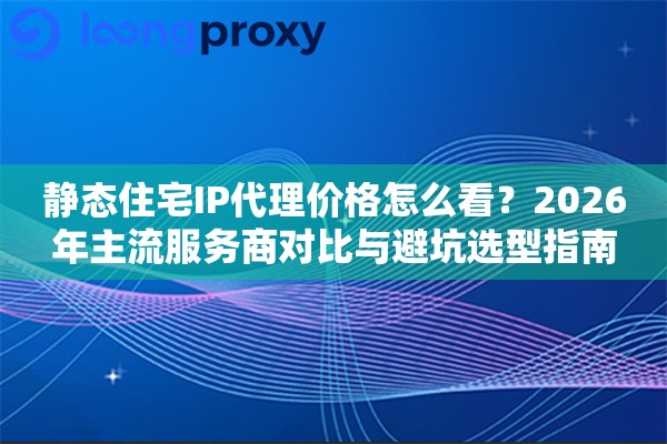 静态住宅IP代理价格怎么看？2026年主流服务商对比与避坑选型指南