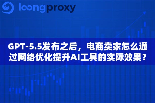 GPT-5.5发布之后，电商卖家怎么通过网络优化提升AI工具的实际效果？