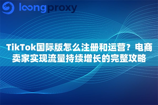 TikTok国际版怎么注册和运营？电商卖家实现流量持续增长的完整攻略