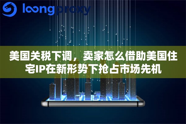 美国关税下调，卖家怎么借助美国住宅IP在新形势下抢占市场先机