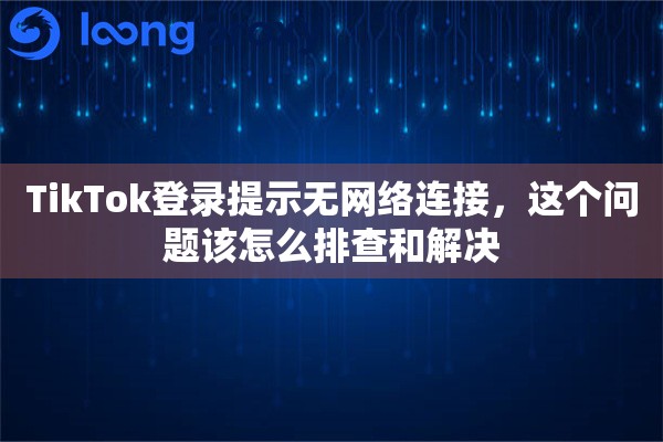 TikTok登录提示无网络连接，这个问题该怎么排查和解决