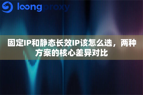 固定IP和静态长效IP该怎么选，两种方案的核心差异对比