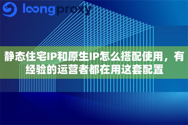 静态住宅IP和原生IP怎么搭配使用，有经验的运营者都在用这套配置