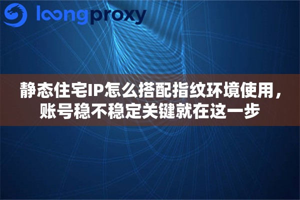 静态住宅IP怎么搭配指纹环境使用,账号稳不稳定关键就在这一步 静态住宅IP怎么搭配指纹环境使用,账号稳不稳定关键就在这一步