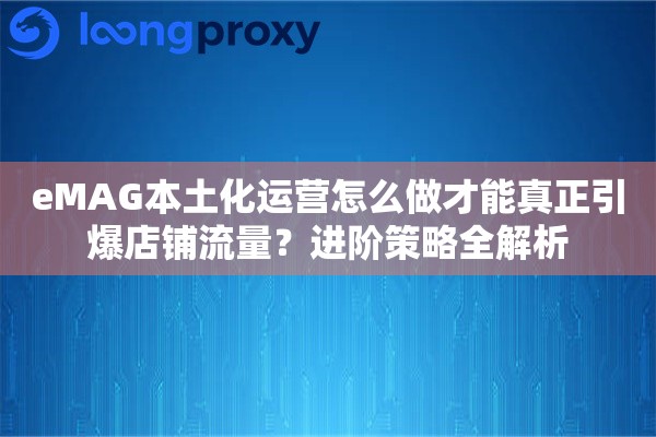 eMAG本土化运营怎么做才能真正引爆店铺流量?进阶策略全解析 eMAG本土化运营怎么做才能真正引爆店铺流量?进阶策略全解析