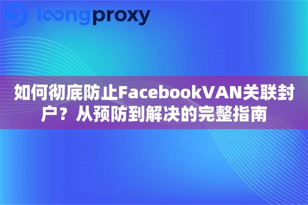 如何彻底防止FacebookVAN关联封户?从预防到解决的完整指南 如何彻底防止FacebookVAN关联封户?从预防到解决的完整指南