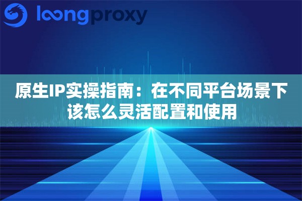 原生IP实操指南:在不同平台场景下该怎么灵活配置和使用 原生IP实操指南:在不同平台场景下该怎么灵活配置和使用