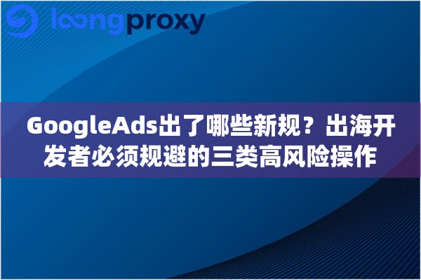 GoogleAds出了哪些新规?出海开发者必须规避的三类高风险操作 GoogleAds出了哪些新规?出海开发者必须规避的三类高风险操作