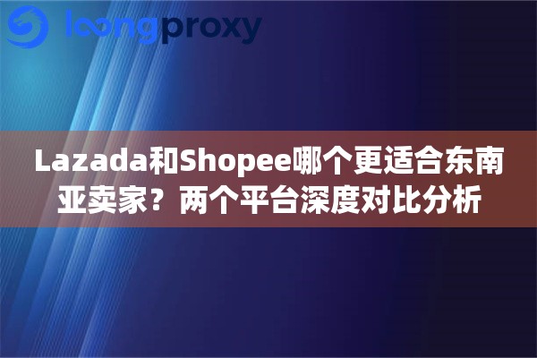 Lazada和Shopee哪个更适合东南亚卖家?两个平台深度对比分析 Lazada和Shopee哪个更适合东南亚卖家?两个平台深度对比分析