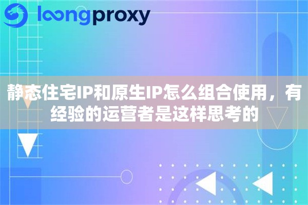 静态住宅IP和原生IP怎么组合使用,有经验的运营者是这样思考的 静态住宅IP和原生IP怎么组合使用,有经验的运营者是这样思考的