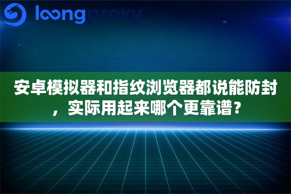 安卓模拟器和指纹浏览器都说能防封,实际用起来哪个更靠谱? 安卓模拟器和指纹浏览器都说能防封,实际用起来哪个更靠谱?