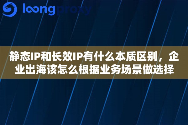 静态IP和长效IP有什么本质区别,企业出海该怎么根据业务场景做选择 静态IP和长效IP有什么本质区别,企业出海该怎么根据业务场景做选择