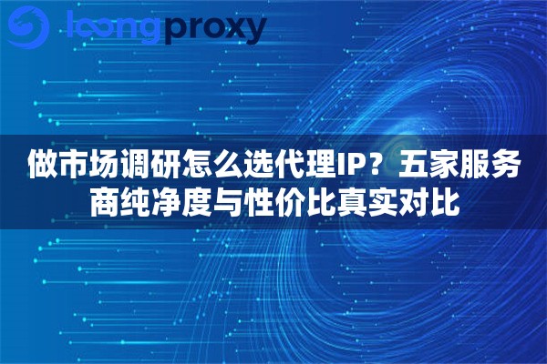 做市场调研怎么选代理IP？五家服务商纯净度与性价比真实对比
