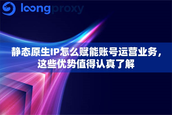 静态原生IP怎么赋能账号运营业务,这些优势值得认真了解 静态原生IP怎么赋能账号运营业务,这些优势值得认真了解