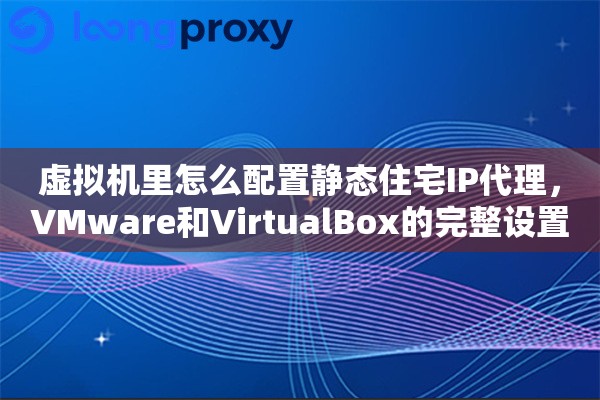 虚拟机里怎么配置静态住宅IP代理，VMware和VirtualBox的完整设置教程