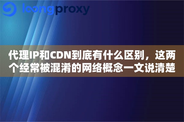 代理IP和CDN到底有什么区别，这两个经常被混淆的网络概念一文说清楚