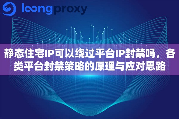 静态住宅IP可以绕过平台IP封禁吗，各类平台封禁策略的原理与应对思路