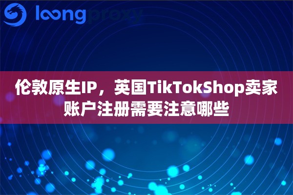 伦敦原生IP，英国TikTokShop卖家账户注册需要注意哪些
