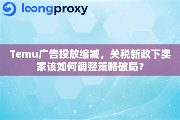 Temu广告投放缩减，关税新政下卖家该如何调整策略破局？
