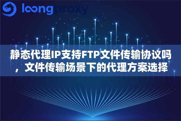 静态代理IP支持FTP文件传输协议吗，文件传输场景下的代理方案选择
