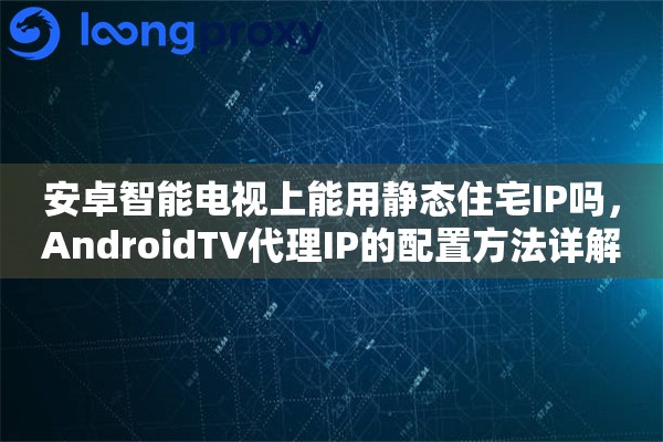 安卓智能电视上能用静态住宅IP吗，AndroidTV代理IP的配置方法详解