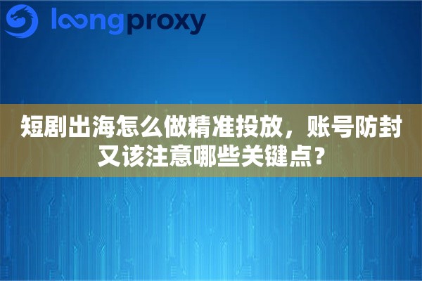 短剧出海怎么做精准投放，账号防封又该注意哪些关键点？