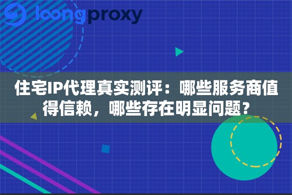 住宅IP代理真实测评：哪些服务商值得信赖，哪些存在明显问题？