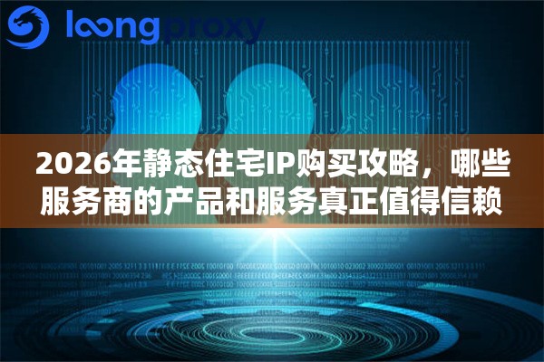 2026年静态住宅IP购买攻略，哪些服务商的产品和服务真正值得信赖
