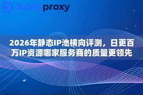 2026年静态IP池横向评测，日更百万IP资源哪家服务商的质量更领先